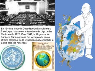 En 1946 se fundó la Organización Mundial de la Salud, que tuvo como antecedente la Liga de las Naciones de 1923. Para  1949, la Organización Sanitaria Panamericana fue incorporada como Oficina Regional de la Organización Mundial de la Salud para las Américas.  