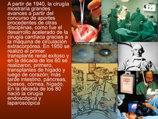 A partir de 1940, la cirugía mostraría grandes avances a partir del concurso de aportes procedentes de otras disciplinas, como fue el desarrollo acelerado de la cirugía cardíaca gracias a la máquina de circulación extracorpórea. En 1950 se realizó el primer transplante renal exitoso y en la década de los 60 se realizaron, primero, transplantes de hígado y luego de corazón; más tarde intestino, páncreas, huesos, córnea, hígado. En la década de los 80 nació la cirugía endoscópica y  laparoscópica  