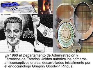 En 1960 el Departamento de Administración y Fármacos de Estados Unidos autoriza los primeros anticonceptivos orales, desarrollados inicialmente por el endocrinólogo Gregory Goodwin Pincus. 