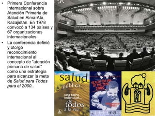 Primera Conferencia Internacional sobre Atención Primaria de Salud en Alma-Ata, Kazajistán. En 1978 convocó a 134 países y 67 organizaciones internacionales.  La conferencia definió y otorgó reconocimiento internacional al concepto de "atención primaria de salud" como una estrategia para alcanzar la meta de  Salud para Todos para el 2000 .. 