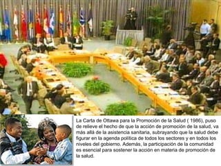 La Carta de Ottawa para la Promoción de la Salud ( 1986), puso de relieve el hecho de que la acción de promoción de la salud, va más allá de la asistencia sanitaria, subrayando que la salud debe figurar en la agenda política de todos los sectores y en todos los niveles del gobierno. Además, la participación de la comunidad es esencial para sostener la acción en materia de promoción de la salud. 