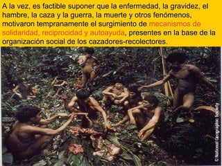 A la vez, es factible suponer que la enfermedad, la gravidez, el hambre, la caza y la guerra, la muerte y otros fenómenos, motivaron tempranamente el surgimiento de  mecanismos de solidaridad, reciprocidad y autoayuda , presentes en la base de la organización social de los cazadores-recolectores. 