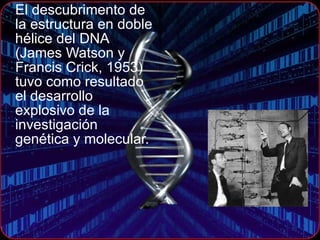 El descubrimento de la estructura en doble hélice del DNA (James Watson y Francis Crick, 1953)  tuvo como resultado el desarrollo explosivo de la investigación genética y molecular. 