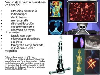 Aportes de la física a la medicina del siglo XX:  difracción de rayos X radioisótopos electroforesis cromatografía ultracentrifugación espectrofotometría absorción de rayos  ultravioletas terapia con láser microscopio electrónico ecografía tomografía computarizada resonancia nuclear  magnética Estas aplicaciones no sólo han contribuido a mejorar el diagnóstico y la terapéutica, sino que también han hecho posible obtener una cantidad enorme de conocimientos. La difracción de rayos X fue fundamental en el descubrimiento de la estructura del DNA. 