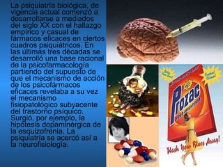 La psiquiatría biológica, de vigencia actual comenzó a desarrollarse a mediados del siglo XX con el hallazgo empírico y casual de fármacos eficaces en ciertos cuadros psiquiátricos. En las últimas tres décadas se desarrolló una base racional de la psicofarmacología partiendo del supuesto de que el mecanismo de acción de los psicofármacos eficaces revelaba a su vez el mecanismo fisiopatológico subyacente del trastorno psíquico. Surgió, por ejemplo, la hipótesis dopaminérgica de la esquizofrenia. La psiquiatría se acercó así a la neurofisiología. 