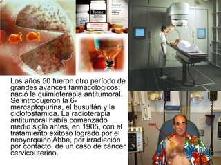 Los años 50 fueron otro período de grandes avances farmacológicos: nació la quimioterapia antitumoral. Se introdujeron la 6-mercaptopurina, el busulfán y la ciclofosfamida. La radioterapia antitumoral había comenzado medio siglo antes, en 1905, con el tratamiento exitoso logrado por el neoyorquino Abbe, por irradiación por contacto, de un caso de cáncer cervicouterino.  