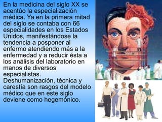 En la medicina del siglo XX se acentúo la especialización médica. Ya en la primera mitad del siglo se contaba con 66 especialidades en los Estados Unidos, manifestándose la tendencia a posponer al enfermo atendiendo más a la enfermedad y a reducir ésta a los análisis del laboratorio en manos de diversos especialistas. Deshumanización, técnica y carestía son rasgos del modelo médico que en este siglo deviene como hegemónico.  