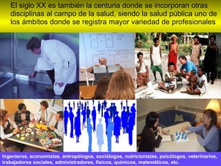 El siglo XX es también la centuria donde se incorporan otras disciplinas al campo de la salud, siendo la salud pública uno de los ámbitos donde se registra mayor variedad de profesionales Ingenieros, economistas, antropólogos, sociólogos, nutricionistas, psicólogos, veterinarios, trabajadores sociales, administradores, físicos, químicos, matemáticos, etc. 