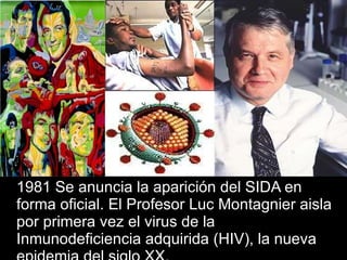 1981 Se anuncia la aparición del SIDA en forma oficial. El Profesor Luc Montagnier aisla por primera vez el virus de la Inmunodeficiencia adquirida (HIV), la nueva epidemia del siglo XX. 