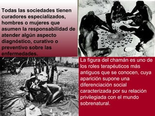 Todas las sociedades tienen curadores especializados, hombres o mujeres que asumen la responsabilidad de atender algún aspecto diagnóstico, curativo o preventivo sobre las enfermedades.     La figura del chamán es uno de los roles terapéuticos más antiguos que se conocen, cuya aparición supone una diferenciación social caracterizada por su relación privilegiada con el mundo sobrenatural.  