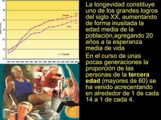 La longevidad constituye uno de los grandes logros del siglo XX, aumentando de forma inusitada la edad media de la población,agregando 20 años a la esperanza media de vida En el curso de unas pocas generaciones la proporción de las personas de la  tercera edad  (mayores de 60) se ha venido acrecentando en alrededor de 1 de cada 14 a 1 de cada 4.  