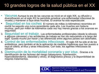 10 grandes logros de la salud pública en el XX   Vacunas  Aunque la era de las vacunas se inició en el siglo XIX, su difusión y diversificación en el siglo XX ha permitido erradicar una enfermedad infecciosa (la viruela) y mantener a raya otras muchas. El avance ha sido espectacular. Seguridad en los coches   El número de millas (o kilómetros) recorridos en coche ha seguido una curva ascendente cada año. Los muertos son todavía muchos, pero por millón de kilómetros cada vez hay menos gracias a los avances en seguridad. 3.  Seguridad en el trabajo  . Las enfermedades profesionales (desde la silicosis a algunos cánceres) y los accidentes de trabajo se han ido reduciendo a lo largo del siglo. Queda mucho por hacer y las diferencias entre algunos países son abismales. 4.  Control de las enfermedades infecciosas  . El siglo XX ha sido el de los antibióticos, pero también el de la aplicación de medidas higiénicas que han puesto a raya el cólera, el tifus y otras infecciones. Con todo, los agentes infecciosos se resisten. 5.  Disminución de la mortalidad coronaria y por ictus  . Gracias a la identificación de los factores del riesgo (tabaquismo, hipertensión, hipercolesterolemia, obesidad y otros), el diagnóstico precoz y la disponibilidad de mejores tratamientos. 