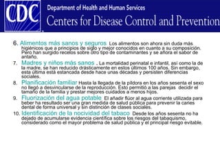 6.  Alimentos más sanos y seguros   Los alimentos son ahora sin duda más higiénicos que a principios de siglo y mejor conocidos en cuanto a su composición. Pero han surgido recelos sobre otro tipo de contaminantes y se añora el sabor de antaño. 7.  Madres y niños más sanos  .  La mortalidad perinatal e infantil, así como la de la madre, se han reducido drásticamente en estos últimos 100 años. Sin embargo, esta última está estancada desde hace unas décadas y persisten diferencias sociales. 8.  Planificación familiar  Hasta la llegada de la píldora en los años sesenta el sexo no llegó a desvincularse de la reproducción. Esto permitió a las parejas  decidir el tamaño de la familia y prestar mejores cuidados a menos hijos. 9.  Fluorización del agua potable   El añadir flúor al agua corriente utilizada para beber ha resultado ser una gran medida de salud pública para prevenir la caries dental de forma universal y sin distinción de clases sociales. 10.  Identificación de la nocividad del tabaco   Desde los años sesenta no ha dejado de acumularse evidencia científica sobre los riesgos del tabaquismo, considerado como el mayor problema de salud pública y el principal riesgo evitable. 