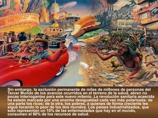 Sin embargo, la exclusión permanente de miles de millones de personas del Tercer Mundo de los avances ocurridos en el terreno de la salud, abren no pocas interrogantes para este nuevo milenio. La revolución sanitaria acaecida ha estado marcada por una enorme desigualdad cada vez más polarizada: de una parte los ricos; de la otra, los pobres, a quienes de forma creciente les sigue tocando lo peor de los dos mundos. Los países industrializados, que solo representan un 10% de las enfermedades que hay en el mundo, consumen el 90% de los recursos de salud. 