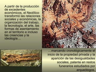 A partir de la producción de excedentes económicos, el Neolítico transformó l as relaciones sociales y económicas, la organización del trabajo, la tecnología, el arte, las formas de asentamiento en el territorio e incluso las creencias y la ideología…  … marcando cronológicamente el inicio de la propiedad privada y la aparición de las desigualdades sociales, patente en restos funerarios estudiados por arqueólogos. 