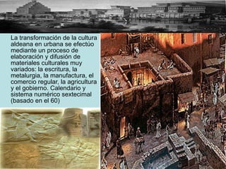 La transformación de la cultura aldeana en urbana se efectúo mediante un proceso de elaboración y difusión de materiales culturales muy variados: la escritura, la metalurgia, la manufactura, el comercio regular, la agricultura y el gobierno. Calendario y sistema numérico sextecimal (basado en el 60) 