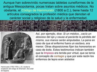 Aunque han sobrevivido numerosas tabletas cuneiformes de la antigua Mesopotamia, pocas tratan sobre asuntos médicos. No obstante, el  Código de Hammurabi  (1800 a.C.), tiene hasta 12 artículos consagrados la profesión médica que denotan el carácter social y religioso de la salud y la enfermedad. Hammurabi (1792-1750 a. JC.) recibe la revelación del código de Shamash, dios solar de Sippara.  Así, por ejemplo, dice:  Si un médico...vacía un absceso del ojo y causa al paciente la pérdida del mismo, sus manos serán amputadas . La pena en caso de que el enfermo fuera un esclavo, era menor. Otras disposiciones fijan los honorarios en caso de éxito. Estos testimonios indican también que la  limpieza  era tenida por virtud, que se tenía el concepto de  contagio  y que por esta razón los enfermos de lepra eran aislados  