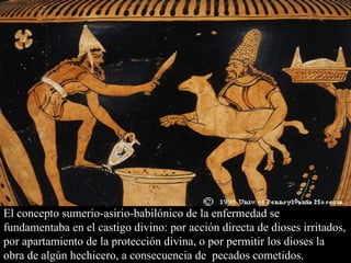 El concepto sumerio-asirio-babilónico de la enfermedad se fundamentaba en el castigo divino: por acción directa de dioses irritados, por apartamiento de la protección divina, o por permitir los dioses la obra de algún hechicero, a consecuencia de  pecados cometidos. 