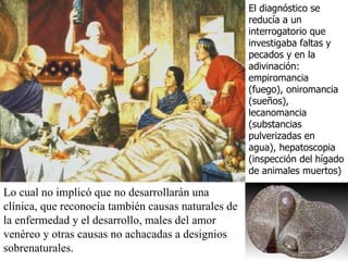Lo cual no implicó que no desarrollarán una clínica, que reconocía también causas naturales de la enfermedad y el desarrollo, males del amor venéreo y otras causas no achacadas a designios sobrenaturales. El diagnóstico se reducía a un interrogatorio que investigaba faltas y pecados y en la adivinación: empiromancia (fuego), oniromancia (sueños), lecanomancia (substancias pulverizadas en agua), hepatoscopia (inspección del hígado de animales muertos) 