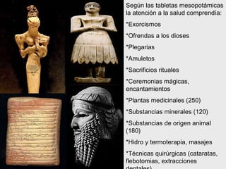Según las tabletas mesopotámicas la atención a la salud comprendía: *Exorcismos *Ofrendas a los dioses *Plegarias *Amuletos *Sacrificios rituales *Ceremonias mágicas, encantamientos *Plantas medicinales (250) *Substancias minerales (120) *Substancias de origen animal (180) *Hidro y termoterapia, masajes *Técnicas quirúrgicas (cataratas, flebotomias, extracciones dentales) 