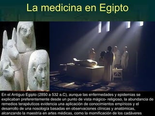 La medicina en Egipto En el Antiguo Egipto (2850 a 532 a.C), aunque las enfermedades y epidemias se explicaban preferentemente desde un punto de vista mágico- religioso, la abundancia de remedios terapéuticos evidencia una aplicación de conocimientos empíricos y el desarrollo de una nosología basadas en observaciones clínicas y anatómicas, alcanzando la maestría en artes médicas, como la momificación de los cadáveres 