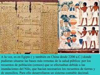 A la vez, es en Egipto ( y también en China desde 2200 a.C.) donde pudieran situarse las bases más remotas de la salud pública: por los recuentos de población (censos) que se efectuaban debido a las inundaciones del Nilo, que hacían necesarios los recuentos de tierras y de utensilios. Para ello desarrollaron un sistema contable decimal. 