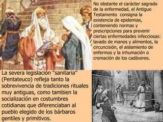 No obstante el carácter sagrado de la enfermedad, el Antiguo Testamento  consigna la existencia de epidemias, conteniendo normas y prescripciones para prevenir ciertas enfermedades infecciosas:  lavado de manos y alimentos, la circuncisión, el aislamiento de enfermos y la inhumación o cremación de los cadáveres.  La severa legislación “sanitaria” (Pentateuco) refleja tanto la sobrevivencia de tradiciones rituales muy antiguas, como tambien la socialización en costumbres cotidianas que diferenciaban al pueblo elegido de los bárbaros gentiles y primitivos. 