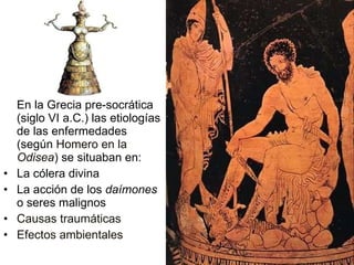 En la Grecia pre-socrática (siglo VI a.C.) las etiologías de las enfermedades (según  Homero en la  Odisea )  se situaban en: La cólera divina La acción de los  daímones  o seres malignos Causas traumáticas Efectos ambientales 