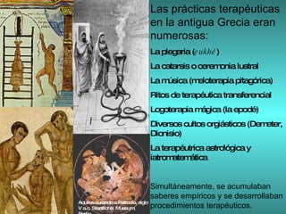 Las prácticas terapéuticas en la antigua Grecia eran numerosas: La plegaria ( eukhé ) La catarsis o ceremonia lustral La música (meloterapia pitagórica) Ritos de terapéutica transferencial Logoterapia mágica (la epodé)  Diversos cultos orgiásticos (Demeter, Dionisio) La terapéutrica astrológica y iatromatemática Simultáneamente, se acumulaban saberes empíricos y se desarrollaban procedimientos terapéuticos. Aquiles curando a Patroclo, siglo V a.c. Staatliche  Museum, Berlín 