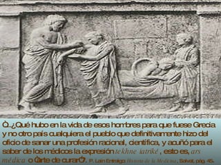 “ ...¿Qué hubo en la vida de esos hombres para que fuese Grecia y no otro país cualquiera el pueblo que definitivamente hizo del oficio de sanar una profesión racional, científica, y acuñó para el saber de los médicos la expresión  tekhne iatriké , esto es,  ars médica  o “arte de curar”?.  P. Laín Entralgo:  Historia de la Medicina , Salvat, pág. 45 . 