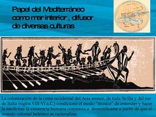 Papel del Mediterráneo como mar interior , difusor de diversas culturas La colonización de la costa occidental del Asia menor, de toda Sicilia y del sur de Italia (siglos VIII-VI a.C.) condicionó el modo “técnico” de entender y hacer la medicina: la existencia humana comienza a  desmitificarse a partir de que el mundo colonial helénico se racionaliza. 