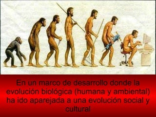 En un marco de desarrollo donde la evolución biológica (humana y ambiental) ha ido aparejada a una evolución social y cultural 