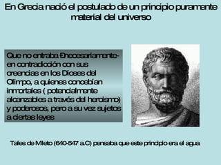 En Grecia nació el postulado de un principio puramente material del universo Que no entraba –necesariamente- en contradicción con sus creencias en los Dioses del Olimpo, a quienes concebían inmortales ( potencialmente alcanzables a través del heroismo) y poderosos, pero a su vez sujetos a ciertas leyes Tales de Mileto (640-547 a.C) pensaba que este principio era el agua 