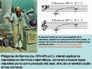 Pitágoras de Samos (ca. 570-470 a.C.), intentó explicar la naturaleza en términos matemáticos, comenzó a buscar leyes naturales ya no como producto del azar, sino de un sentido oculto en los números. El descubrimiento de una nueva legalidad de la naturaleza, basada en el descubrimiento de la octava,  la relación del número de vibraciones con la longitud de las cuerdas de la lira.  La salud ya no era solamente integridad física sino armonía espiritual y belleza 