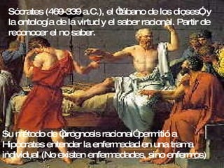 Sócrates (469-339 a.C.), el “tábano de los dioses”, y la ontología de la virtud y el saber racional. Partir de reconocer el no saber. Su método de “prognosis racional” permitió a Hipócrates entender la enfermedad en una trama individual (No existen enfermedades, sino enfermos) 