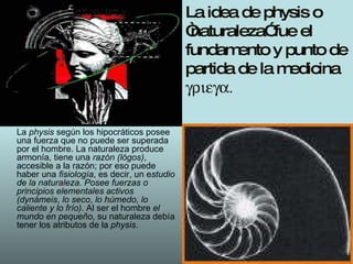 La idea de physis o “naturaleza” fue el fundamento y punto de partida de la medicina   La  physis  según los hipocráticos posee una fuerza que no puede ser superada por el hombre. La naturaleza produce armonía, tiene una  razón (lógos) , accesible a la razón; por eso puede haber una  fisiología , es decir, un e studio de la naturaleza. Posee fuerzas o principios elementales   activos (dynámeis ,  lo seco ,  lo húmedo, lo caliente y lo frío) . Al ser el hombre  el mundo en pequeño , su naturaleza debía tener los atributos de la  physis .  