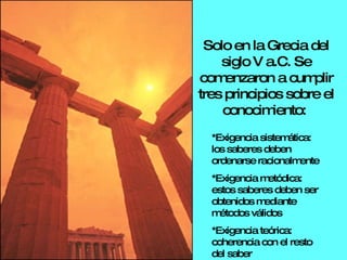 *Exigencia sistemática: los saberes deben ordenarse racionalmente *Exigencia metódica: estos saberes deben ser obtenidos mediante métodos válidos *Exigencia teórica: coherencia con el resto del saber Solo en la Grecia del siglo V a.C. Se comenzaron a cumplir tres principios sobre el conocimiento:  