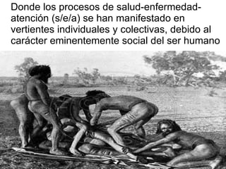 Donde los procesos de salud-enfermedad-atención (s/e/a) se han manifestado en vertientes individuales y colectivas, debido al carácter eminentemente social del ser humano 