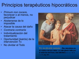Principios terapéuticos hipocráticos Primum non nocere , favorecer o al menos, no perjudicar Abstenerse de lo imposible Atacar la causa del daño Contraria contrariis Individualización del tratamiento Oportunidad (kairós) de la intervención Tx No olvidar el Todo Vis medicatrix naturae:  “La naturaleza es el médico de los males. La naturaleza halla por sí sola los caminos y las salidas”  Epidemias  VI, 5, 1, t. IV, pág. 200 . 
