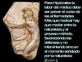 Para Hipócrates la labor del médico debe ser prever el curso de las enfermedades. Más que medicar hay que mediar entre la naturaleza y el proceso mórbido, favoreciendo las defensas y no interviniendo sino en el momento señalado por la naturaleza ( Kairós ). 
