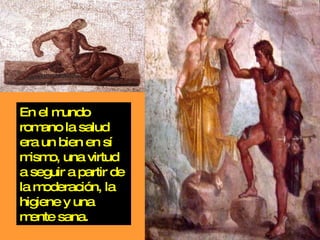 En el mundo romano la salud era un bien en sí mismo, una virtud a seguir a partir de la moderación, la higiene y una mente sana. 