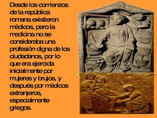 Desde los comienzos de la república romana existieron médicos, pero la medicina no se consideraba una profesión digna de los ciudadanos, por lo que era ejercida inicialmente por  mujeres y brujos, y después por médicos extranjeros, especialmente griegos. 
