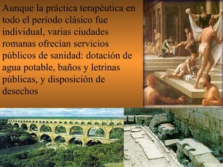 Aunque la práctica terapéutica en todo el período clásico fue individual, varias ciudades romanas ofrecían servicios públicos de sanidad: dotación de agua potable, baños y letrinas  públicas, y disposición de desechos 