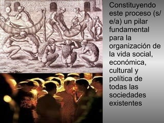 Constituyendo este proceso (s/e/a) un pilar fundamental para la organización de la vida social, económica, cultural y política de todas las sociedades existentes  