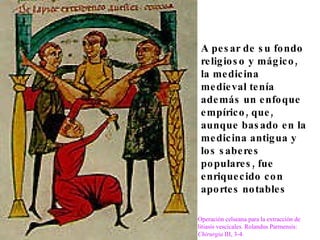 A pesar de su fondo religioso y mágico, la medicina medieval tenía además un enfoque empírico, que, aunque basado en la medicina antigua y los saberes populares, fue enriquecido con aportes notables Operación celseana para la extracción de litiasis vescicales. Rolandus Parmensis:  Chirurgia  III, 3-4. 
