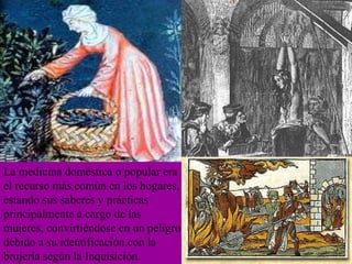 La medicina doméstica o popular era el recurso más común en los hogares, estando sus saberes y prácticas principalmente a cargo de las mujeres, convirtiéndose en un peligro debido a su identificación con la brujería según la Inquisición. 