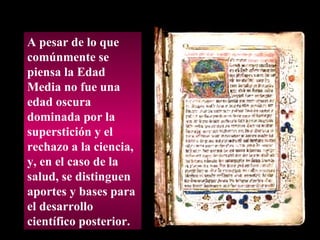 A pesar de lo que comúnmente se piensa la Edad Media no fue una edad oscura dominada por la superstición y el rechazo a la ciencia, y, en el caso de la salud, se distinguen  aportes y bases para el desarrollo científico posterior. 