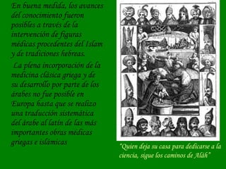 En buena medida, los avances del conocimiento fueron posibles a través de la intervención de figuras médicas procedentes del Islam y de tradiciones hebreas.   La plena incorporación de la medicina clásica griega y de su desarrollo por parte de los árabes no fue posible en Europa hasta que se realizo una traducción sistemática del árabe al latín de las más importantes obras médicas griegas e islámicas “ Quien deja su casa para dedicarse a la ciencia, sigue los caminos de Aláh” 