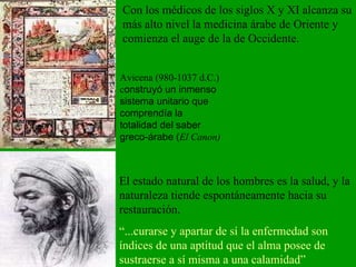 Avicena (980-1037 d.C.) c onstruyó un inmenso sistema unitario que comprendía la totalidad del saber greco-árabe ( El Canon) El estado natural de los hombres es la salud, y la naturaleza tiende espontáneamente hacia su restauración. “ ...curarse y apartar de sí la enfermedad son índices de una aptitud que el alma posee de sustraerse a sí misma a una calamidad” Con los médicos de los siglos X y XI alcanza su más alto nivel la medicina árabe de Oriente y comienza el auge de la de Occidente. 