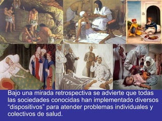 Bajo una mirada retrospectiva se advierte que todas las sociedades conocidas han implementado diversos “dispositivos” para atender problemas individuales y colectivos de salud. 